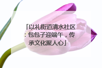 以礼街道清水社区：包包子迎端午，传承文化聚人心