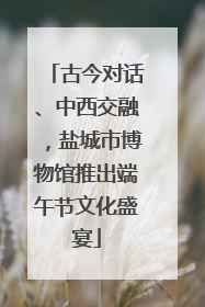 古今对话、中西交融，盐城市博物馆推出端午节文化盛宴