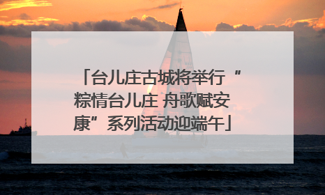 台儿庄古城将举行“粽情台儿庄 舟歌赋安康”系列活动迎端午