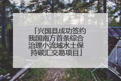 兴国县成功签约我国南方首条综合治理小流域水土保持碳汇交易项目