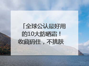 全球公认最好用的10大防晒霜！收藏码住，不挑肤质清爽不搓泥