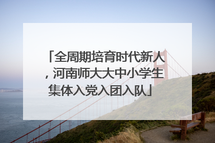 全周期培育时代新人，河南师大大中小学生集体入党入团入队