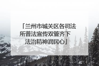 兰州市城关区各司法所普法宣传双管齐下 法治精神润民心