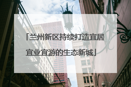 兰州新区持续打造宜居宜业宜游的生态新城