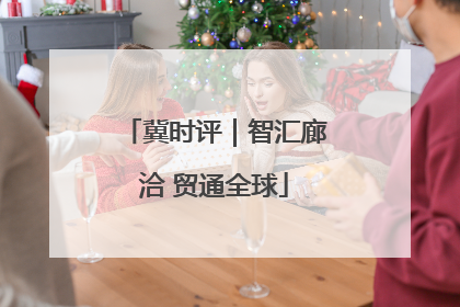 冀时评｜智汇廊洽 贸通全球