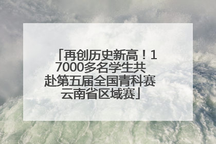 再创历史新高！17000多名学生共赴第五届全国青科赛云南省区域赛