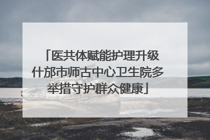 医共体赋能护理升级 什邡市师古中心卫生院多举措守护群众健康