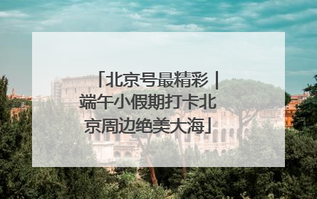 北京号最精彩｜端午小假期打卡北京周边绝美大海