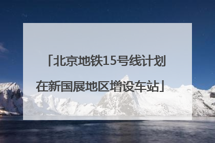 北京地铁15号线计划在新国展地区增设车站
