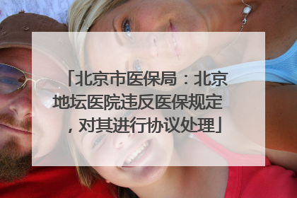 北京市医保局：北京地坛医院违反医保规定，对其进行协议处理