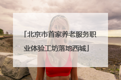 北京市首家养老服务职业体验工坊落地西城