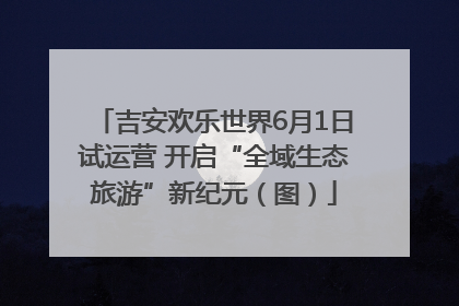 吉安欢乐世界6月1日试运营 开启“全域生态旅游”新纪元（图）