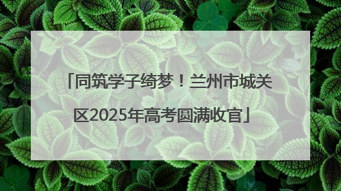 同筑学子绮梦！兰州市城关区2025年高考圆满收官