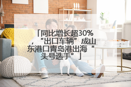 同比增长超30%，“出口车辆”成山东港口青岛港出海“头号选手”
