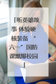 听英雄故事 体验硬核装备 “六一”国防课燃爆校园