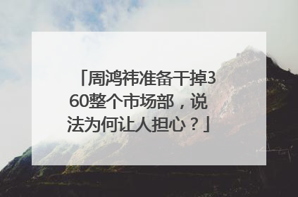 周鸿祎准备干掉360整个市场部，说法为何让人担心？