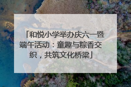 和悦小学举办庆六一暨端午活动：童趣与粽香交织，共筑文化桥梁