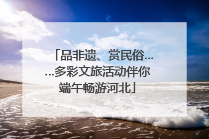品非遗、赏民俗……多彩文旅活动伴你端午畅游河北