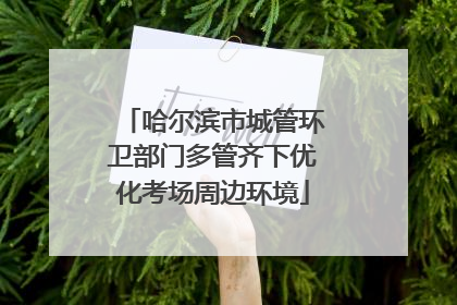 哈尔滨市城管环卫部门多管齐下优化考场周边环境
