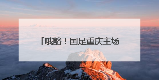 哦豁！国足重庆主场成“荣誉之战”，重蹈“揭幕战关键战生死战火车站”轮回