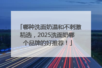 哪种洗面奶温和不刺激精选，2025洗面奶哪个品牌的好推荐！