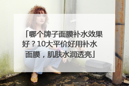 哪个牌子面膜补水效果好？10大平价好用补水面膜，肌肤水润透亮