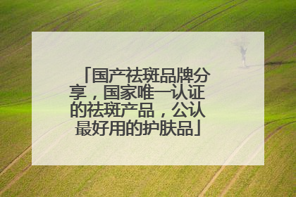 国产祛斑品牌分享，国家唯一认证的祛斑产品，公认最好用的护肤品