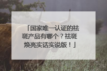 国家唯一认证的祛斑产品有哪个？祛斑焕亮实话实说版！