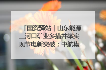 国资驿站｜山东能源三河口矿业多措并举实现节电新突破；中航集团开通广州—北京—格拉斯哥全货机航线