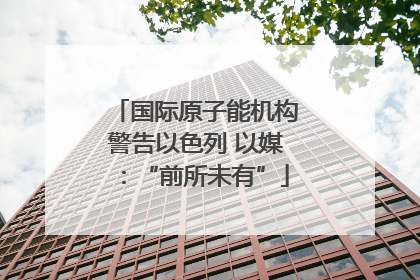 国际原子能机构警告以色列 以媒：“前所未有”
