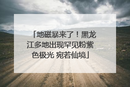 地磁暴来了！黑龙江多地出现罕见粉紫色极光 宛若仙境