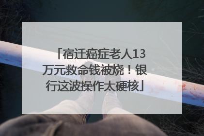 宿迁癌症老人13万元救命钱被烧！银行这波操作太硬核