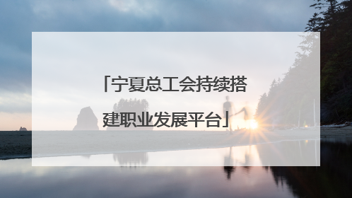 宁夏总工会持续搭建职业发展平台