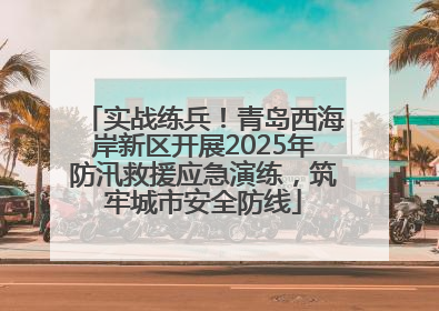实战练兵！青岛西海岸新区开展2025年防汛救援应急演练，筑牢城市安全防线