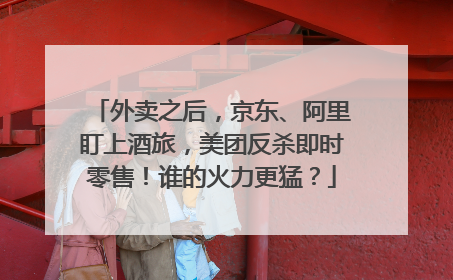 外卖之后，京东、阿里盯上酒旅，美团反杀即时零售！谁的火力更猛？