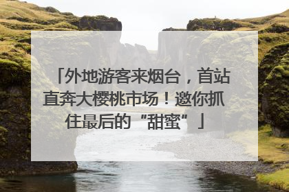 外地游客来烟台，首站直奔大樱桃市场！邀你抓住最后的“甜蜜”