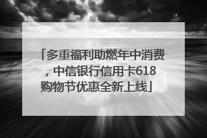 多重福利助燃年中消费，中信银行信用卡618购物节优惠全新上线
