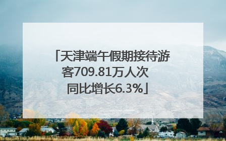 天津端午假期接待游客709.81万人次 同比增长6.3%