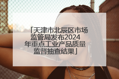 天津市北辰区市场监管局发布2024年重点工业产品质量监督抽查结果