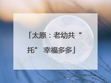 太原：老幼共“托” 幸福多多