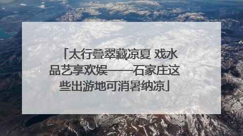 太行叠翠藏凉夏 戏水品艺享欢娱——石家庄这些出游地可消暑纳凉
