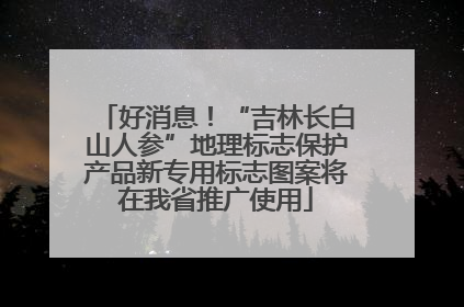 好消息！“吉林长白山人参”地理标志保护产品新专用标志图案将在我省推广使用