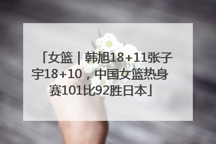 女篮｜韩旭18+11张子宇18+10，中国女篮热身赛101比92胜日本