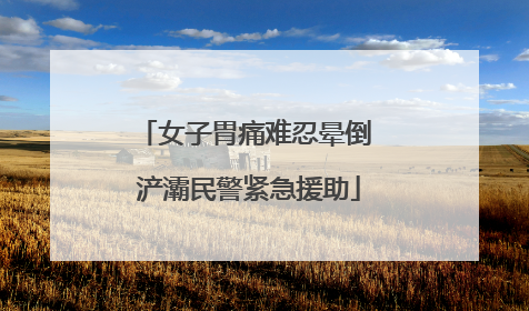 女子胃痛难忍晕倒 浐灞民警紧急援助