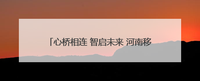心桥相连 智启未来 河南移动公益助力学子高考志愿填报