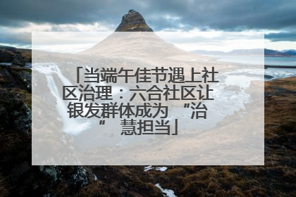 当端午佳节遇上社区治理：六合社区让银发群体成为 “治” 慧担当