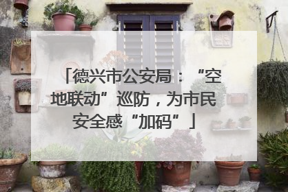 德兴市公安局：“空地联动”巡防，为市民安全感“加码”