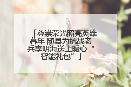 尊崇荣光照亮英雄暮年 随县为抗战老兵李明海送上暖心“智能礼包”