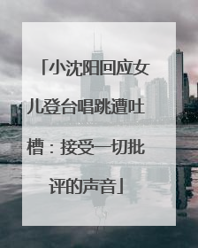 小沈阳回应女儿登台唱跳遭吐槽：接受一切批评的声音