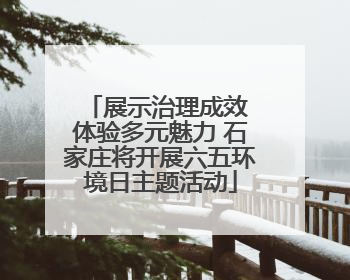 展示治理成效 体验多元魅力 石家庄将开展六五环境日主题活动